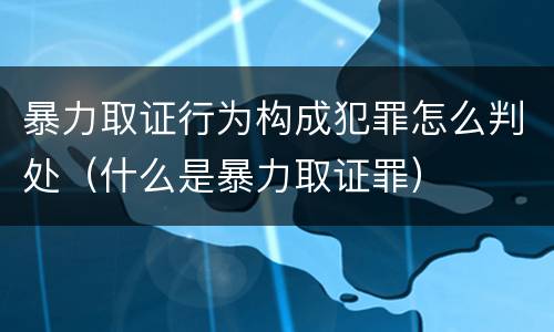 暴力取证行为构成犯罪怎么判处（什么是暴力取证罪）
