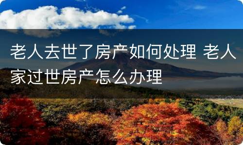 老人去世了房产如何处理 老人家过世房产怎么办理
