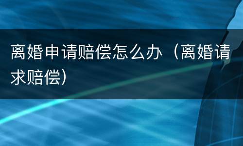 离婚申请赔偿怎么办（离婚请求赔偿）