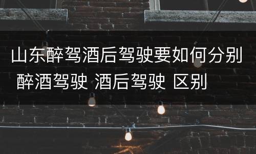 山东醉驾酒后驾驶要如何分别 醉酒驾驶 酒后驾驶 区别