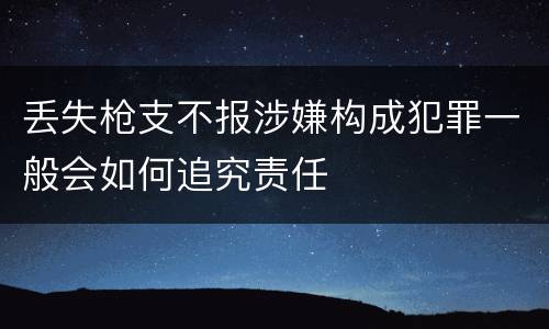 丢失枪支不报涉嫌构成犯罪一般会如何追究责任