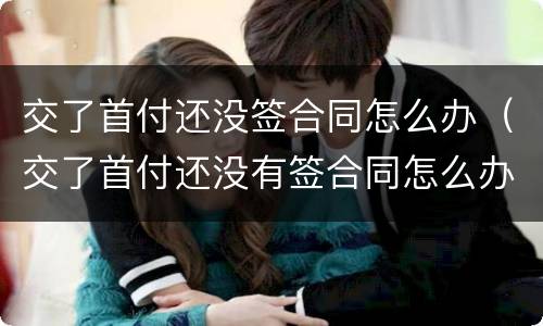交了首付还没签合同怎么办（交了首付还没有签合同怎么办）