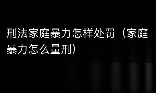 刑法家庭暴力怎样处罚（家庭暴力怎么量刑）
