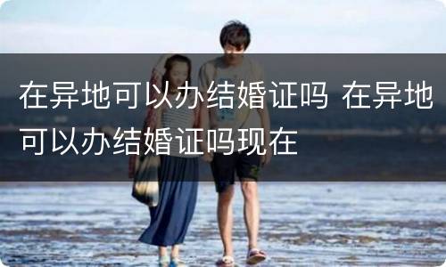 在异地可以办结婚证吗 在异地可以办结婚证吗现在