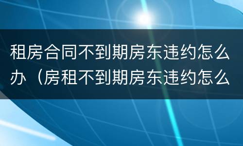 租房合同不到期房东违约怎么办（房租不到期房东违约怎么处理）