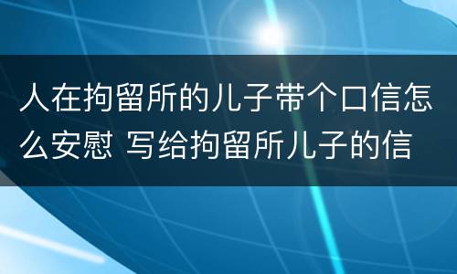 人在拘留所的儿子带个口信怎么安慰 写给拘留所儿子的信