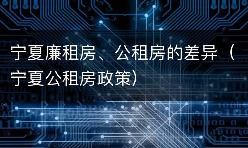 宁夏廉租房、公租房的差异（宁夏公租房政策）