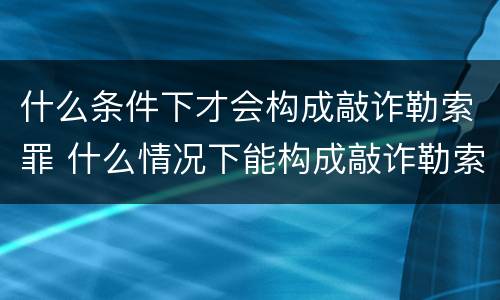 什么条件下才会构成敲诈勒索罪 什么情况下能构成敲诈勒索罪