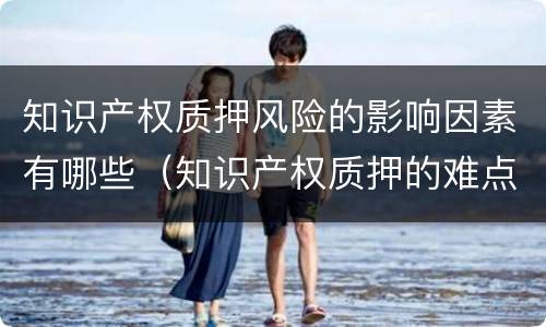 知识产权质押风险的影响因素有哪些（知识产权质押的难点）