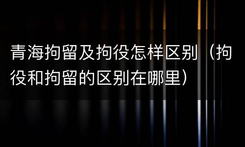 青海拘留及拘役怎样区别（拘役和拘留的区别在哪里）