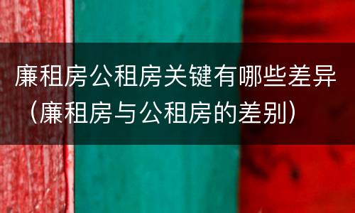 廉租房公租房关键有哪些差异（廉租房与公租房的差别）
