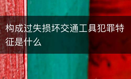 构成过失损坏交通工具犯罪特征是什么