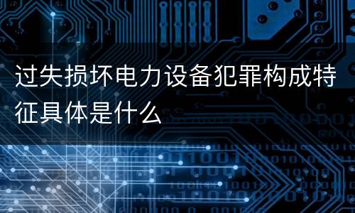 过失损坏电力设备犯罪构成特征具体是什么