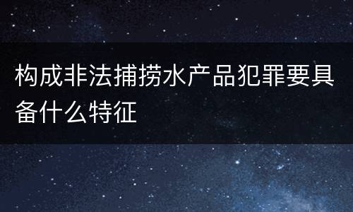 构成非法捕捞水产品犯罪要具备什么特征