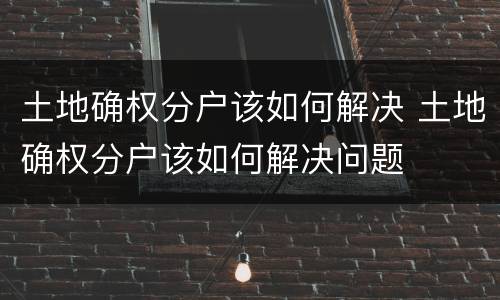 土地确权分户该如何解决 土地确权分户该如何解决问题