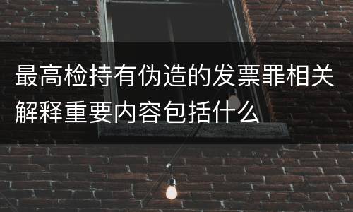 最高检持有伪造的发票罪相关解释重要内容包括什么