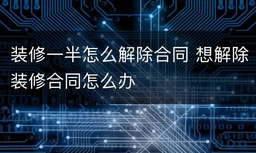 装修一半怎么解除合同 想解除装修合同怎么办