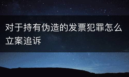 对于持有伪造的发票犯罪怎么立案追诉