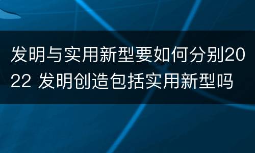 发明与实用新型要如何分别2022 发明创造包括实用新型吗