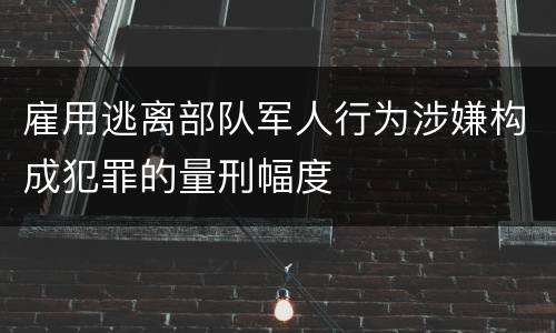 雇用逃离部队军人行为涉嫌构成犯罪的量刑幅度