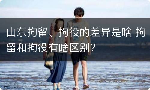 山东拘留、拘役的差异是啥 拘留和拘役有啥区别?