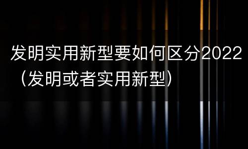 发明实用新型要如何区分2022（发明或者实用新型）