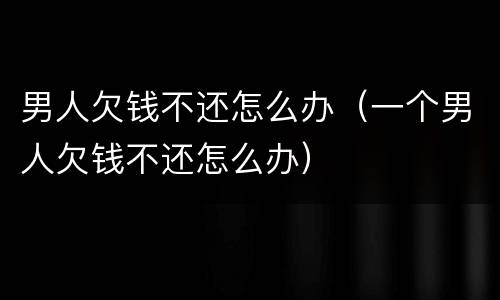男人欠钱不还怎么办（一个男人欠钱不还怎么办）