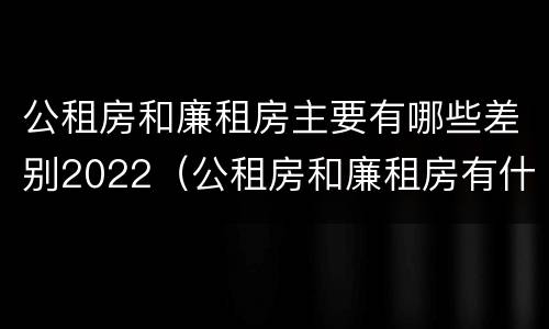 公租房和廉租房主要有哪些差别2022（公租房和廉租房有什么区别呢）