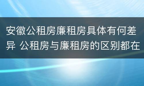 安徽公租房廉租房具体有何差异 公租房与廉租房的区别都在此,别再搞错了!