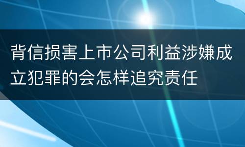 背信损害上市公司利益涉嫌成立犯罪的会怎样追究责任