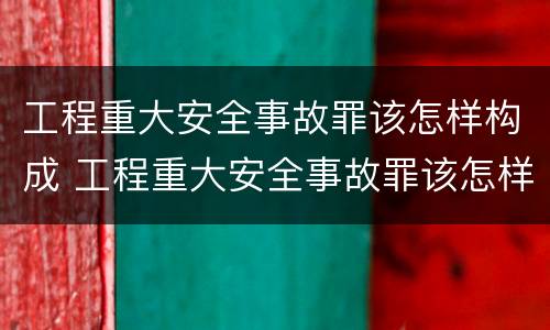 工程重大安全事故罪该怎样构成 工程重大安全事故罪该怎样构成违法犯罪