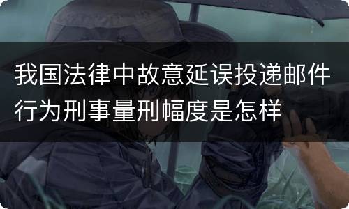 我国法律中故意延误投递邮件行为刑事量刑幅度是怎样