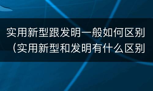 实用新型跟发明一般如何区别（实用新型和发明有什么区别）
