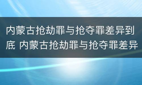 内蒙古抢劫罪与抢夺罪差异到底 内蒙古抢劫罪与抢夺罪差异到底有多大