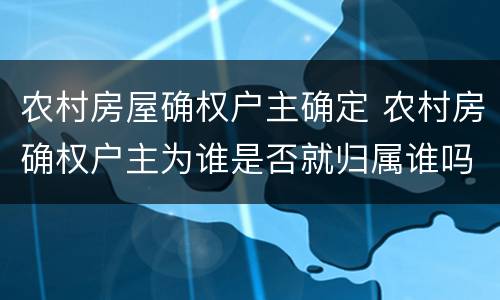 农村房屋确权户主确定 农村房确权户主为谁是否就归属谁吗