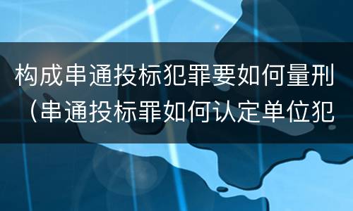 构成串通投标犯罪要如何量刑（串通投标罪如何认定单位犯罪）
