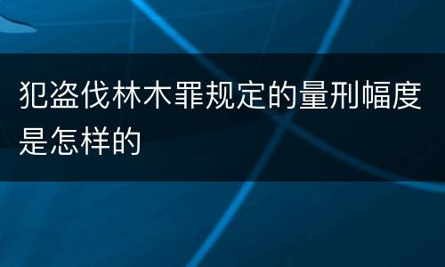 犯盗伐林木罪规定的量刑幅度是怎样的