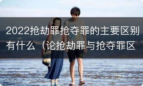 2022抢劫罪抢夺罪的主要区别有什么（论抢劫罪与抢夺罪区别）