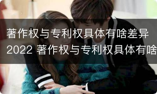 著作权与专利权具体有啥差异2022 著作权与专利权具体有啥差异2022年