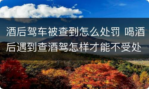 酒后驾车被查到怎么处罚 喝酒后遇到查酒驾怎样才能不受处罚