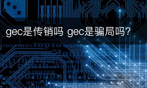 gec是传销吗 gec是骗局吗?