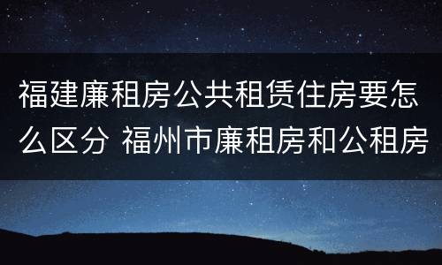 福建廉租房公共租赁住房要怎么区分 福州市廉租房和公租房申请标准