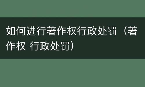 如何进行著作权行政处罚（著作权 行政处罚）
