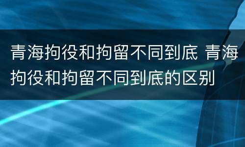 青海拘役和拘留不同到底 青海拘役和拘留不同到底的区别