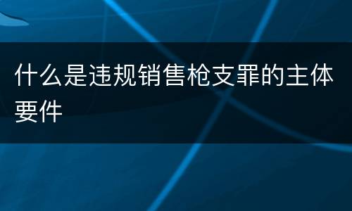 什么是违规销售枪支罪的主体要件
