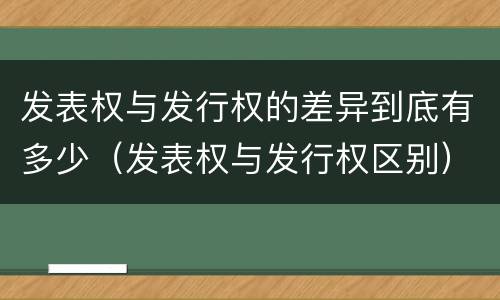 发表权与发行权的差异到底有多少（发表权与发行权区别）