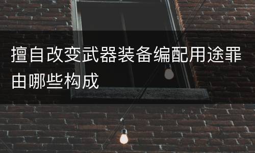 擅自改变武器装备编配用途罪由哪些构成