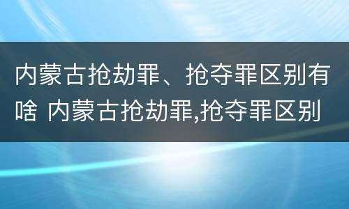 内蒙古抢劫罪、抢夺罪区别有啥 内蒙古抢劫罪,抢夺罪区别有啥不同