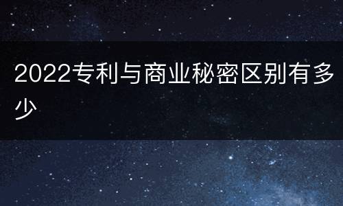 2022专利与商业秘密区别有多少