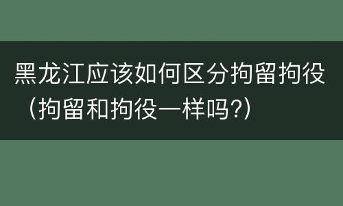黑龙江应该如何区分拘留拘役（拘留和拘役一样吗?）